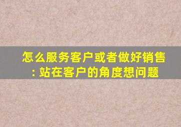 怎么服务客户或者做好销售: 站在客户的角度想问题